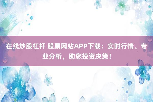 在线炒股杠杆 股票网站APP下载：实时行情、专业分析，助您投资决策！