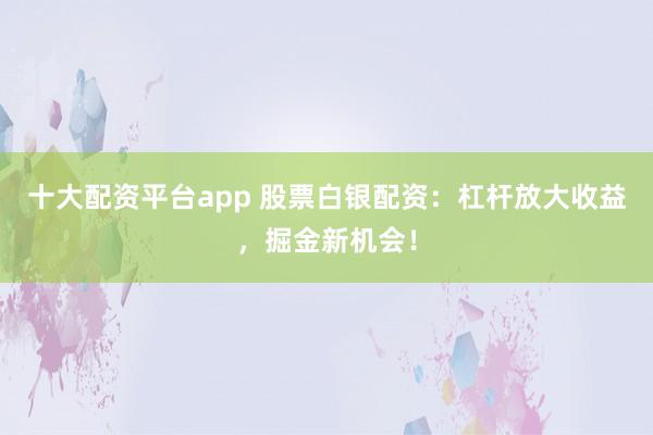 十大配资平台app 股票白银配资：杠杆放大收益，掘金新机会！