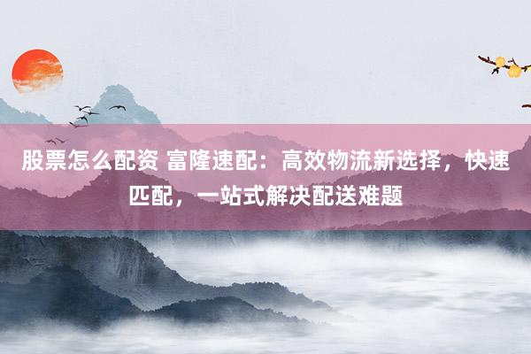 股票怎么配资 富隆速配：高效物流新选择，快速匹配，一站式解决配送难题