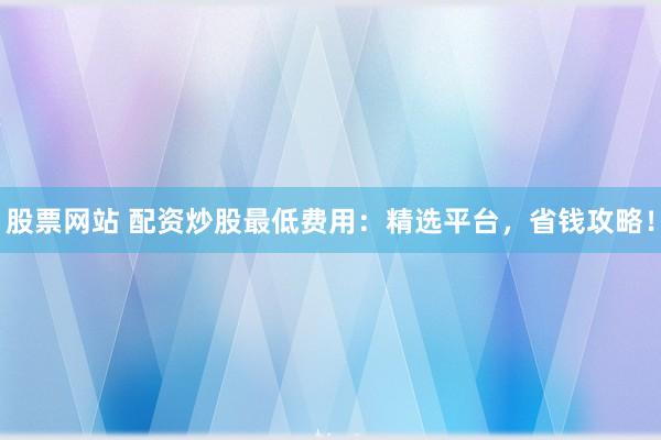 股票网站 配资炒股最低费用：精选平台，省钱攻略！