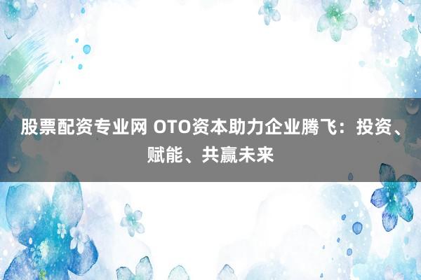 股票配资专业网 OTO资本助力企业腾飞：投资、赋能、共赢未来