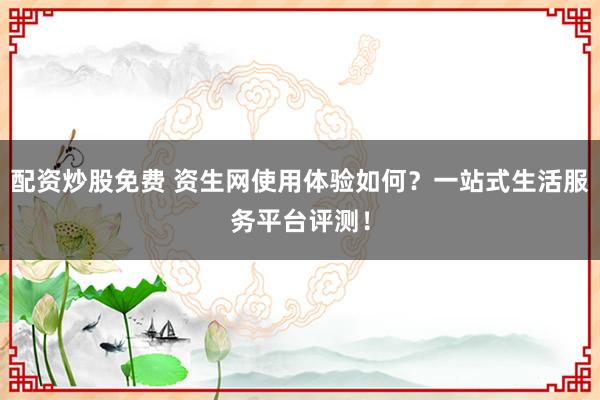 配资炒股免费 资生网使用体验如何？一站式生活服务平台评测！