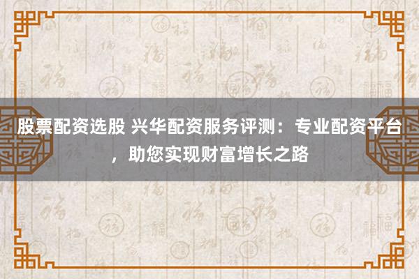 股票配资选股 兴华配资服务评测：专业配资平台，助您实现财富增长之路