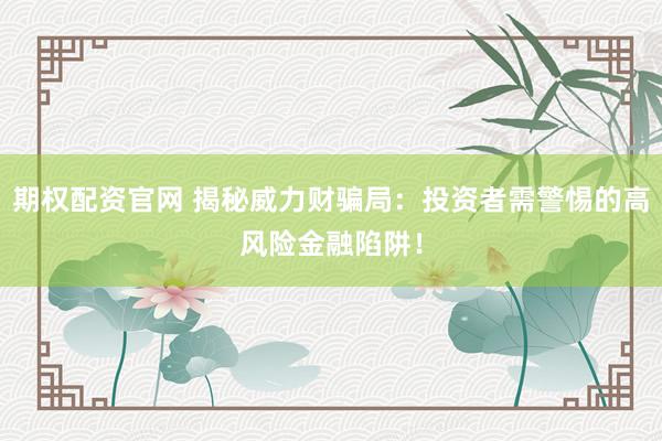 期权配资官网 揭秘威力财骗局：投资者需警惕的高风险金融陷阱！