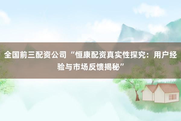 全国前三配资公司 “恒康配资真实性探究：用户经验与市场反馈揭秘”