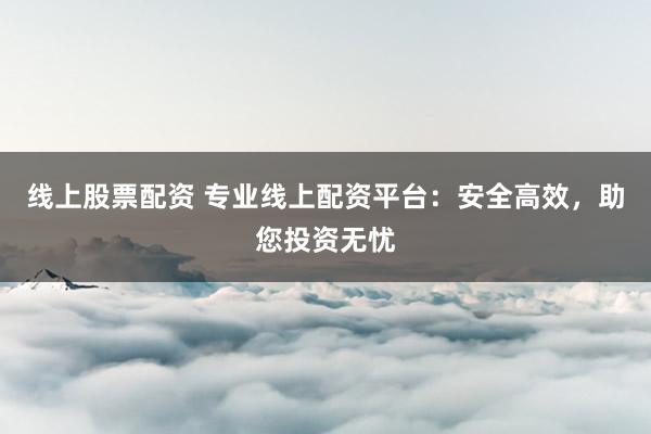 线上股票配资 专业线上配资平台：安全高效，助您投资无忧
