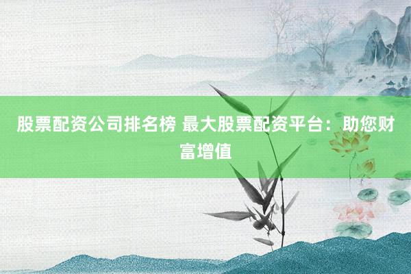 股票配资公司排名榜 最大股票配资平台：助您财富增值