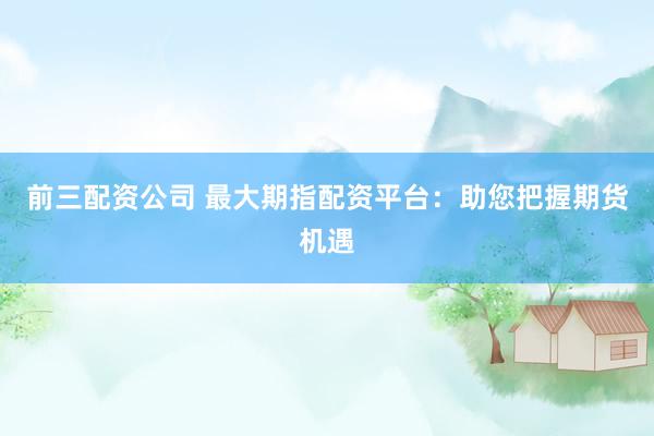 前三配资公司 最大期指配资平台：助您把握期货机遇