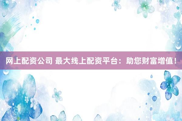 网上配资公司 最大线上配资平台：助您财富增值！