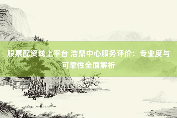 股票配资线上平台 浩鼎中心服务评价：专业度与可靠性全面解析