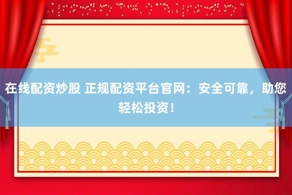 在线配资炒股 正规配资平台官网：安全可靠，助您轻松投资！
