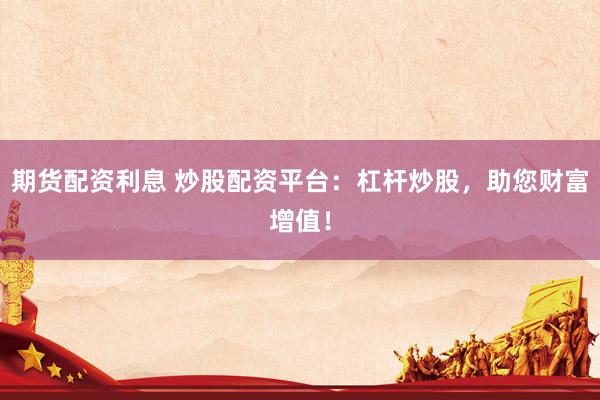 期货配资利息 炒股配资平台：杠杆炒股，助您财富增值！
