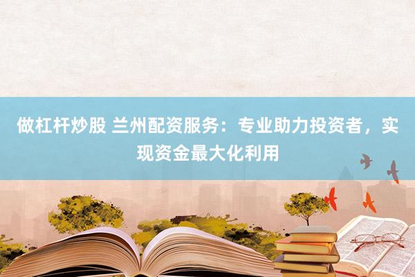 做杠杆炒股 兰州配资服务：专业助力投资者，实现资金最大化利用