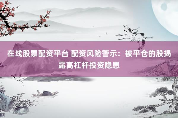 在线股票配资平台 配资风险警示：被平仓的股揭露高杠杆投资隐患