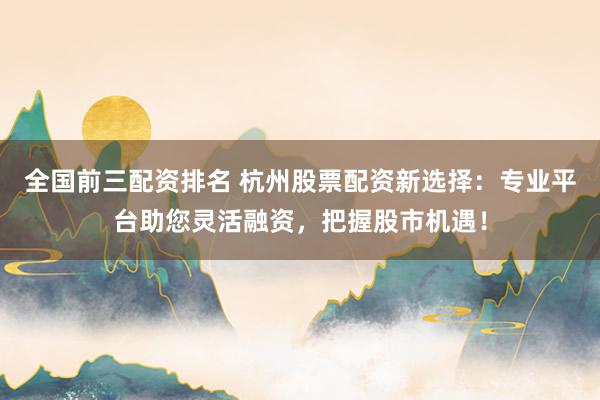 全国前三配资排名 杭州股票配资新选择：专业平台助您灵活融资，把握股市机遇！