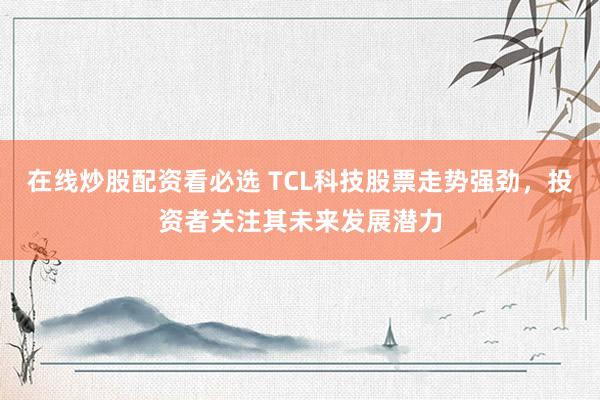 在线炒股配资看必选 TCL科技股票走势强劲，投资者关注其未来发展潜力