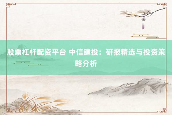 股票杠杆配资平台 中信建投：研报精选与投资策略分析
