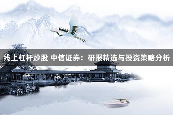 线上杠杆炒股 中信证券：研报精选与投资策略分析