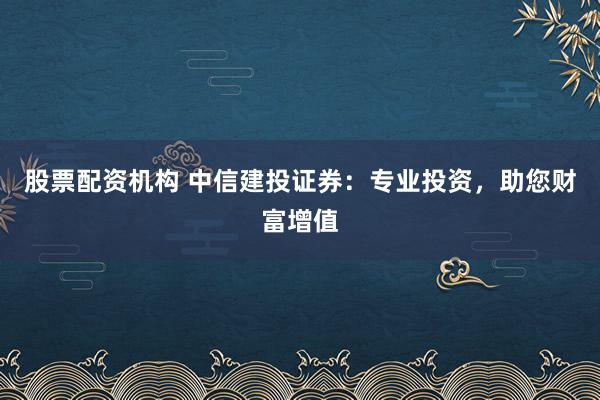 股票配资机构 中信建投证券：专业投资，助您财富增值