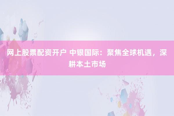网上股票配资开户 中银国际：聚焦全球机遇，深耕本土市场