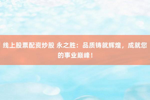 线上股票配资炒股 永之胜：品质铸就辉煌，成就您的事业巅峰！