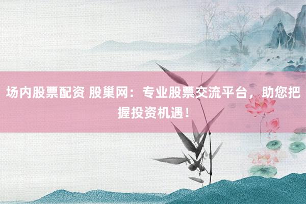 场内股票配资 股巢网：专业股票交流平台，助您把握投资机遇！