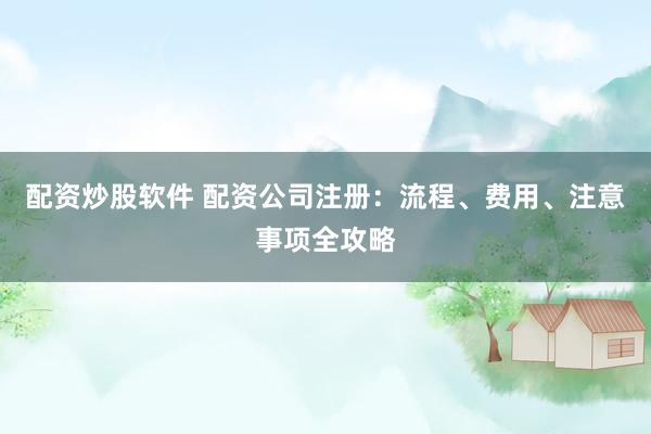 配资炒股软件 配资公司注册：流程、费用、注意事项全攻略