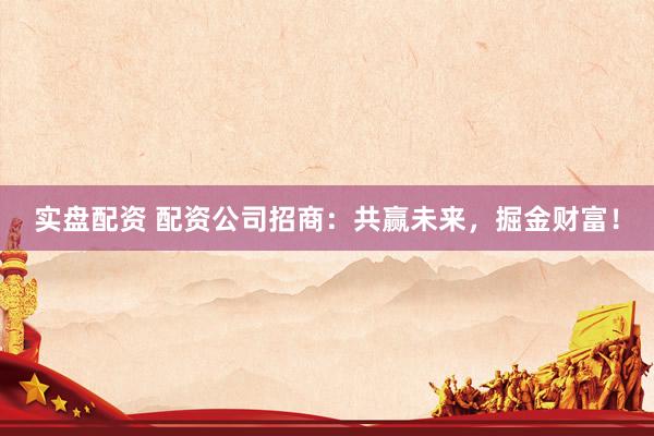 实盘配资 配资公司招商：共赢未来，掘金财富！