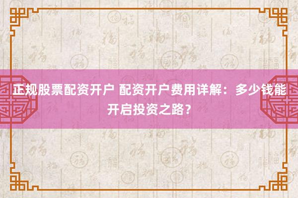 正规股票配资开户 配资开户费用详解：多少钱能开启投资之路？