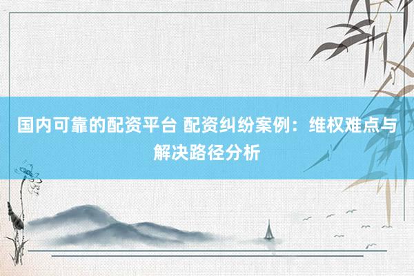 国内可靠的配资平台 配资纠纷案例：维权难点与解决路径分析
