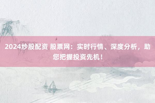 2024炒股配资 股票网：实时行情、深度分析，助您把握投资先机！