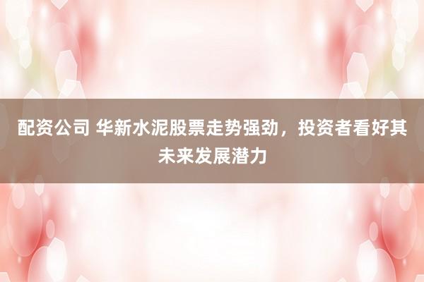 配资公司 华新水泥股票走势强劲，投资者看好其未来发展潜力