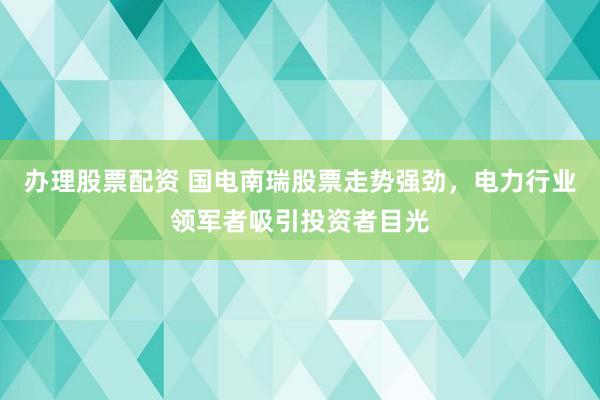 办理股票配资 国电南瑞股票走势强劲，电力行业领军者吸引投资者目光