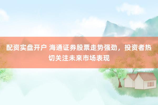 配资实盘开户 海通证券股票走势强劲，投资者热切关注未来市场表现