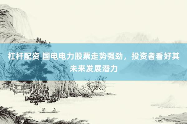 杠杆配资 国电电力股票走势强劲，投资者看好其未来发展潜力