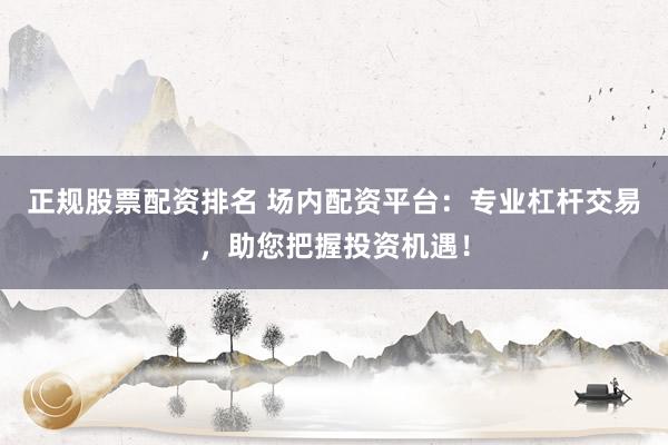 正规股票配资排名 场内配资平台：专业杠杆交易，助您把握投资机遇！