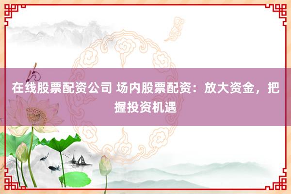 在线股票配资公司 场内股票配资：放大资金，把握投资机遇