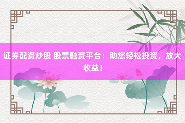 证券配资炒股 股票融资平台：助您轻松投资，放大收益！