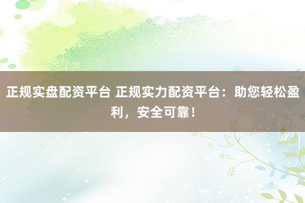 正规实盘配资平台 正规实力配资平台：助您轻松盈利，安全可靠！