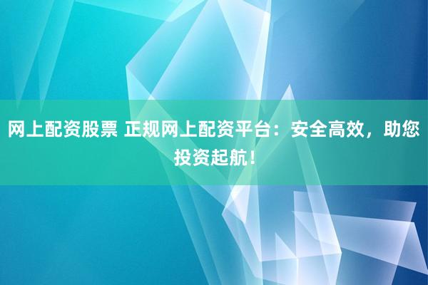 网上配资股票 正规网上配资平台：安全高效，助您投资起航！