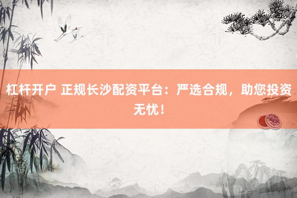杠杆开户 正规长沙配资平台：严选合规，助您投资无忧！