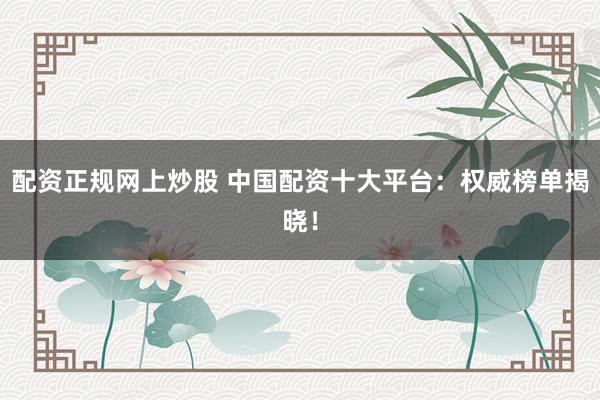 配资正规网上炒股 中国配资十大平台：权威榜单揭晓！