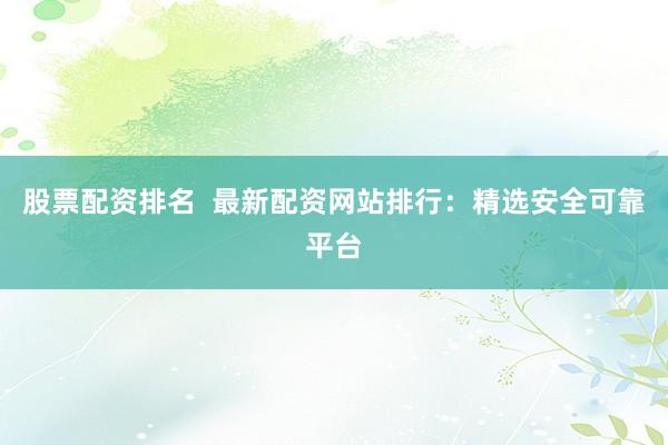 股票配资排名  最新配资网站排行：精选安全可靠平台
