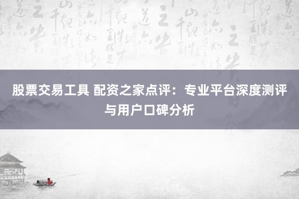 股票交易工具 配资之家点评：专业平台深度测评与用户口碑分析