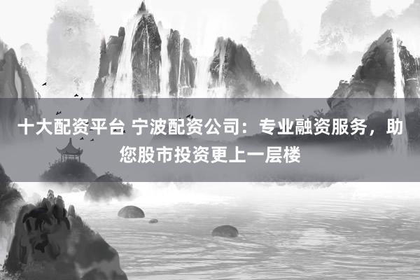 十大配资平台 宁波配资公司：专业融资服务，助您股市投资更上一层楼