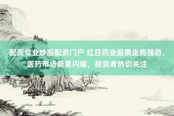 配资专业炒股配资门户 红日药业股票走势强劲，医药市场新星闪耀，投资者热切关注
