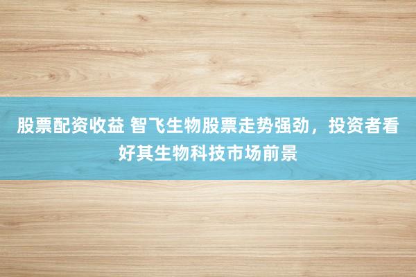 股票配资收益 智飞生物股票走势强劲，投资者看好其生物科技市场前景