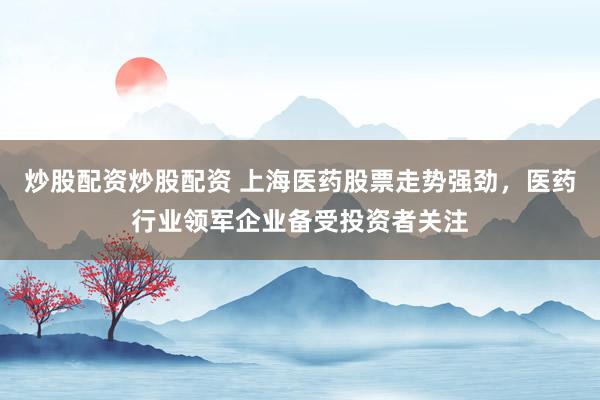 炒股配资炒股配资 上海医药股票走势强劲，医药行业领军企业备受投资者关注