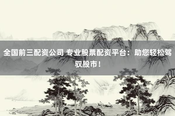 全国前三配资公司 专业股票配资平台：助您轻松驾驭股市！