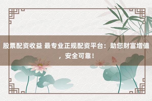 股票配资收益 最专业正规配资平台：助您财富增值，安全可靠！